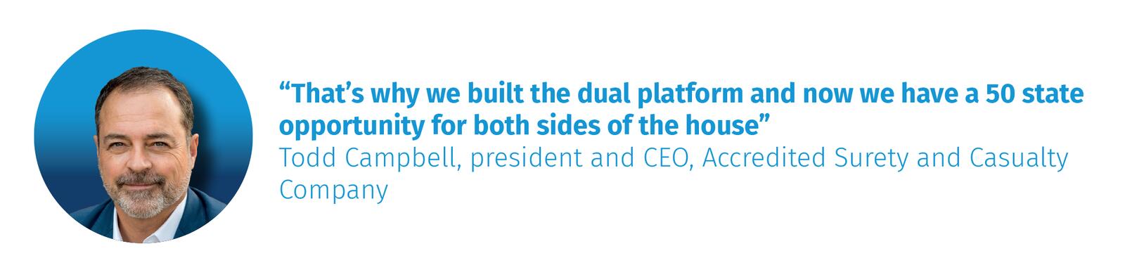 “That’s why we built the dual platform and now we have a 50 state opportunity for both sides of the house” Todd Campbell, president and CEO, Accredited Surety and Casualty Company
